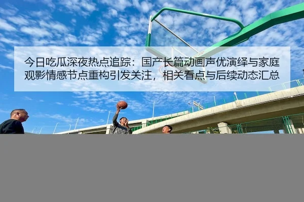 今日吃瓜深夜热点追踪：国产长篇动画声优演绎与家庭观影情感节点重构引发关注，相关看点与后续动态汇总